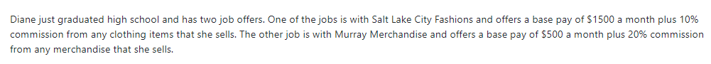Diane just graduated high school and has two job offers. One of the jobs is with Salt Lake City Fashions and offers a base pay of $1500 a month plus 10%
commission from any clothing items that she sells. The other job is with Murray Merchandise and offers a base pay of $500 a month plus 20% commission
from any merchandise that she sells.
