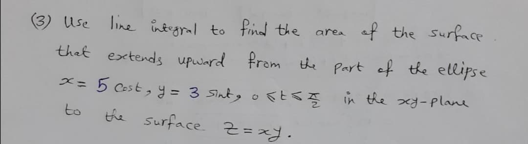 (3) Use line integral to find the
area af the surface
thet extends upward from the Part of the ellipse
x= 5 Cost, y = 3 Sintg o
SESĘ in the xy-plane
to
the
Surface z=xy.
