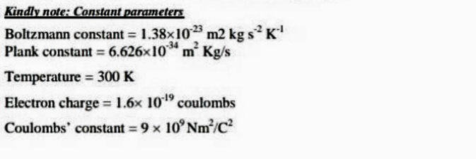 Kindly note: Constant parameters
Boltzmann constant 1.38x10 m2 kg s K
-34
Plank constant = 6.626x10* m' Kg/s
Temperature 300 K
Electron charge = 1.6x 1019 coulombs
%3D
Coulombs' constant = 9 x 10° Nm/C?
%3D
