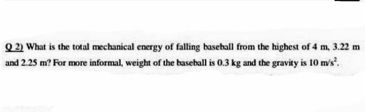Q 2) What is the total mechanical energy of falling baseball from the highest of 4 m, 3.22 m
and 2.25 m? For more informal, weight of the baseball is 0.3 kg and the gravity is 10 m/s.
