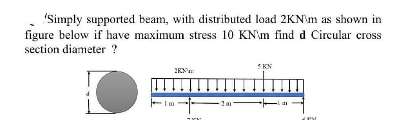 "Simply supported beam, with distributed load 2KN\m as shown in
figure below if have maximum stress 10 KN\m find d Circular cross
section diameter ?
5 KN
2KN\m
- Im
2 m

