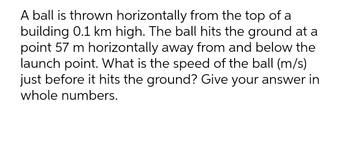 A ball is thrown horizontally from the top of a
building 0.1 km high. The ball hits the ground at a
point 57 m horizontally away from and below the
launch point. What is the speed of the ball (m/s)
just before it hits the ground? Give your answer in
whole numbers.
