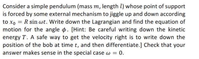 Consider a simple pendulum (mass m, length l) whose point of support
is forced by some external mechanism to jiggle up and down according
to x, = R sin wt. Write down the Lagrangian and find the equation of
motion for the angle o. [Hint: Be careful writing down the kinetic
energy T. A safe way to get the velocity right is to write down the
position of the bob at time t, and then differentiate.] Check that your
answer makes sense in the special case w = 0.
