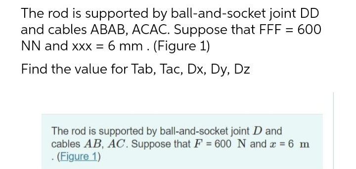 The rod is supported by ball-and-socket joint DD
and cables ABAB, ACAC. Suppose that FFF = 600
NN and xxx = 6 mm. (Figure 1)
Find the value for Tab, Tac, Dx, Dy, Dz
The rod is supported by ball-and-socket joint D and
cables AB, AC. Suppose that F = 600 N and x = 6 m
. (Figure 1)

