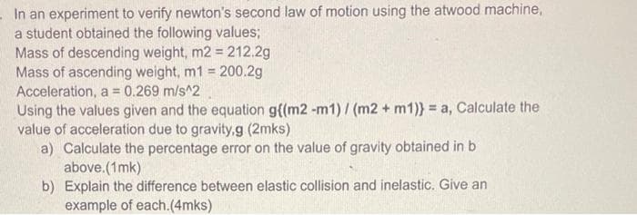 In an experiment to verify newton's second law of motion using the atwood machine,
a student obtained the following values;
Mass of descending weight, m2 = 212.2g
Mass of ascending weight, m1 = 200.2g
Acceleration, a = 0.269 m/s^2
%3D
Using the values given and the equation g{(m2 -m1)/ (m2 + m1)} = a, Calculate the
value of acceleration due to gravity,g (2mks)
a) Calculate the percentage error on the value of gravity obtained in b
above.(1mk)
b) Explain the difference between elastic collision and inelastic. Give an
example of each.(4mks)
