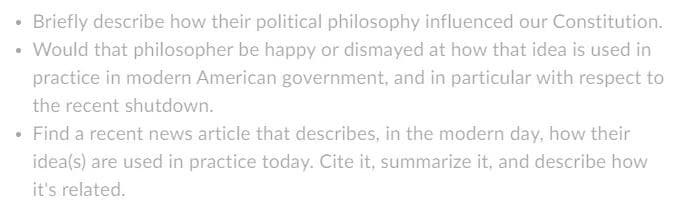 • Briefly describe how their political philosophy influenced our Constitution.
Would that philosopher be happy or dismayed at how that idea is used in
practice in modern American government, and in particular with respect to
the recent shutdown.
Find a recent news article that describes, in the modern day, how their
idea(s) are used in practice today. Cite it, summarize it, and describe how
it's related.
.
●