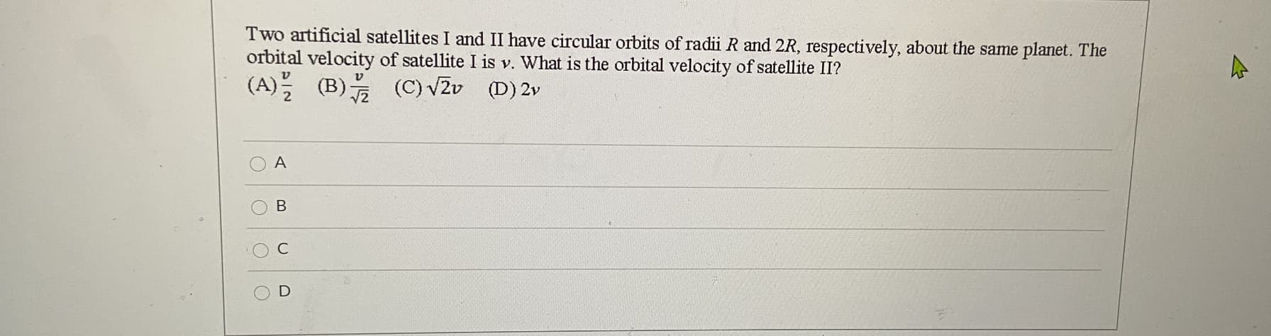 Two artificial satellites I and II have circular orbits of radii R and 2R, respectively, about the same planet. The
orbital velocity of satellite I is v. What is the orbital velocity of satellite II?
(A) (B) (C) VZv
(D) 2v
A
В
