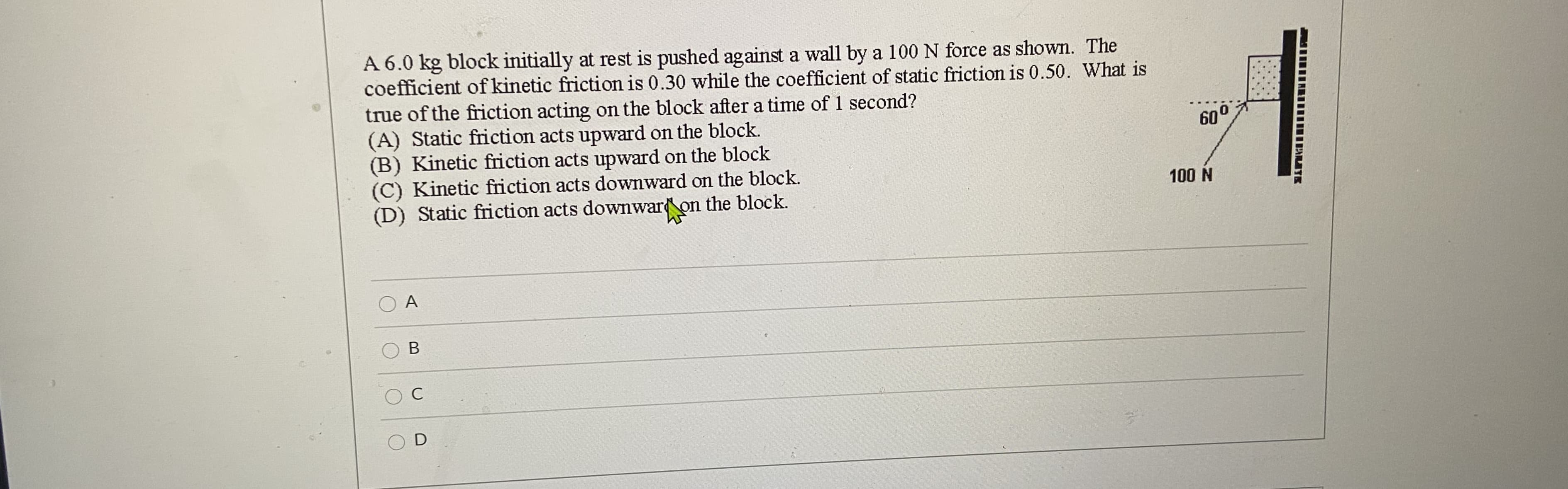 A 6.0 kg block initially at rest is pushed against a wall by a 100 N force as shown. The
coefficient of kinetic friction is 0.30 while the coefficient of static friction is 0.50. What is
true of the friction acting on the block after a time of 1 second?
(A) Static friction acts upward on the block.
(B) Kinetic friction acts upward on the block
(C) Kinetic friction acts downward on the block.
(D) Static friction acts downwaron
60°
100 N
the block.
A
C
D
