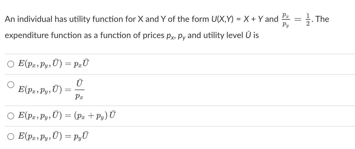 Px
An individual has utility function for X and Y of the form U(X,Y)= X + Y and
Py
expenditure function as a function of prices px, py and utility level Ū is
○ E(Px, Py, Ū) = PxŪ
Ū
E(Pæ, Py, Ū)
Px
E(Px, Py, U)
E(pæ‚Py, Ū) = pyŪ
=
(Px + Py) Ū
||
The