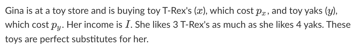 Gina is at a toy store and is buying toy T-Rex's (x), which cost pe, and toy yaks (y),
which cost py. Her income is I. She likes 3 T-Rex's as much as she likes 4 yaks. These
toys are perfect substitutes for her.