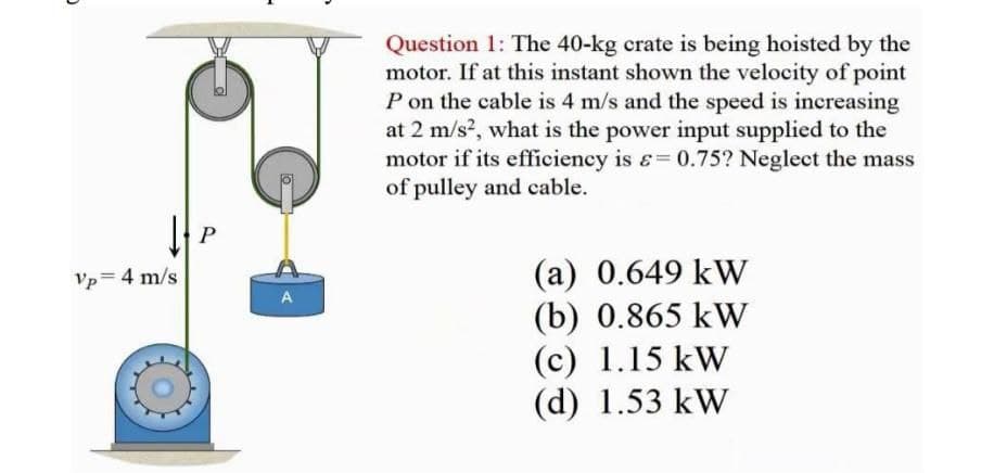 Question 1: The 40-kg crate is being hoisted by the
motor. If at this instant shown the velocity of point
P on the cable is 4 m/s and the speed is increasing
at 2 m/s?, what is the power input supplied to the
motor if its efficiency is &=0.75? Neglect the mass
of pulley and cable.
P
(а) 0.649 kW
(b) 0.865 kW
(c) 1.15 kW
(d) 1.53 kW
Vp= 4 m/s
A
