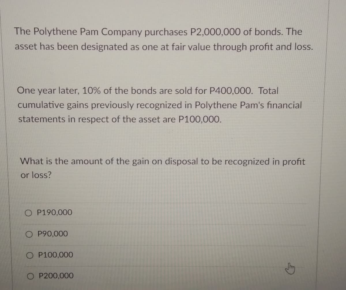 The Polythene Pam Company purchases P2,000,000 of bonds. The
asset has been designated as one at fair value through profit and loss.
One year later, 10% of the bonds are sold for P400,000. Total
cumulative gains previously recognized in Polythene Pam's financial
statements in respect of the asset are P100,000.
What is the amount of the gain on disposal to be recognized in profit
or loss?
O P190,000
O P90,000
O P100,000
P200,000
