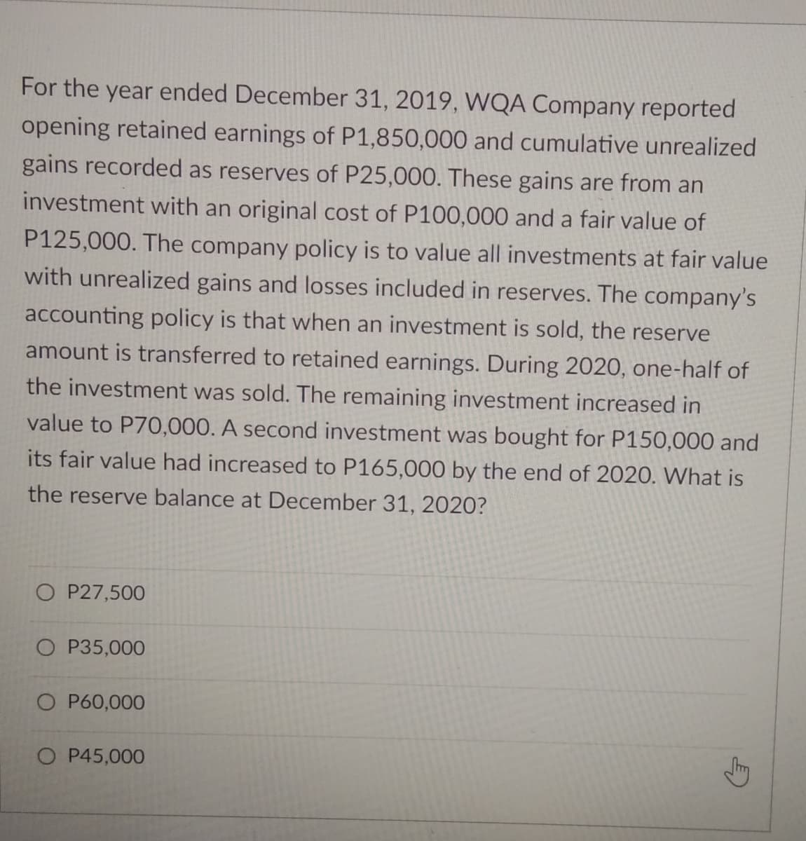 For the year ended December 31, 2019, WQA Company reported
opening retained earnings of P1,850,000 and cumulative unrealized
gains recorded as reserves of P25,000. These gains are from an
investment with an original cost of P100,000 and a fair value of
P125,000. The company policy is to value all investments at fair value
with unrealized gains and losses included in reserves. The company's
accounting policy is that when an investment is sold, the reserve
amount is transferred to retained earnings. During 2020, one-half of
the investment was sold. The remaining investment increased in
value to P70,000. A second investment was bought for P150,000 and
its fair value had increased to P165,000 by the end of 2020. What is
the reserve balance at December 31, 2020?
O P27,500
O P35,000
O P60,000
O P45,000
