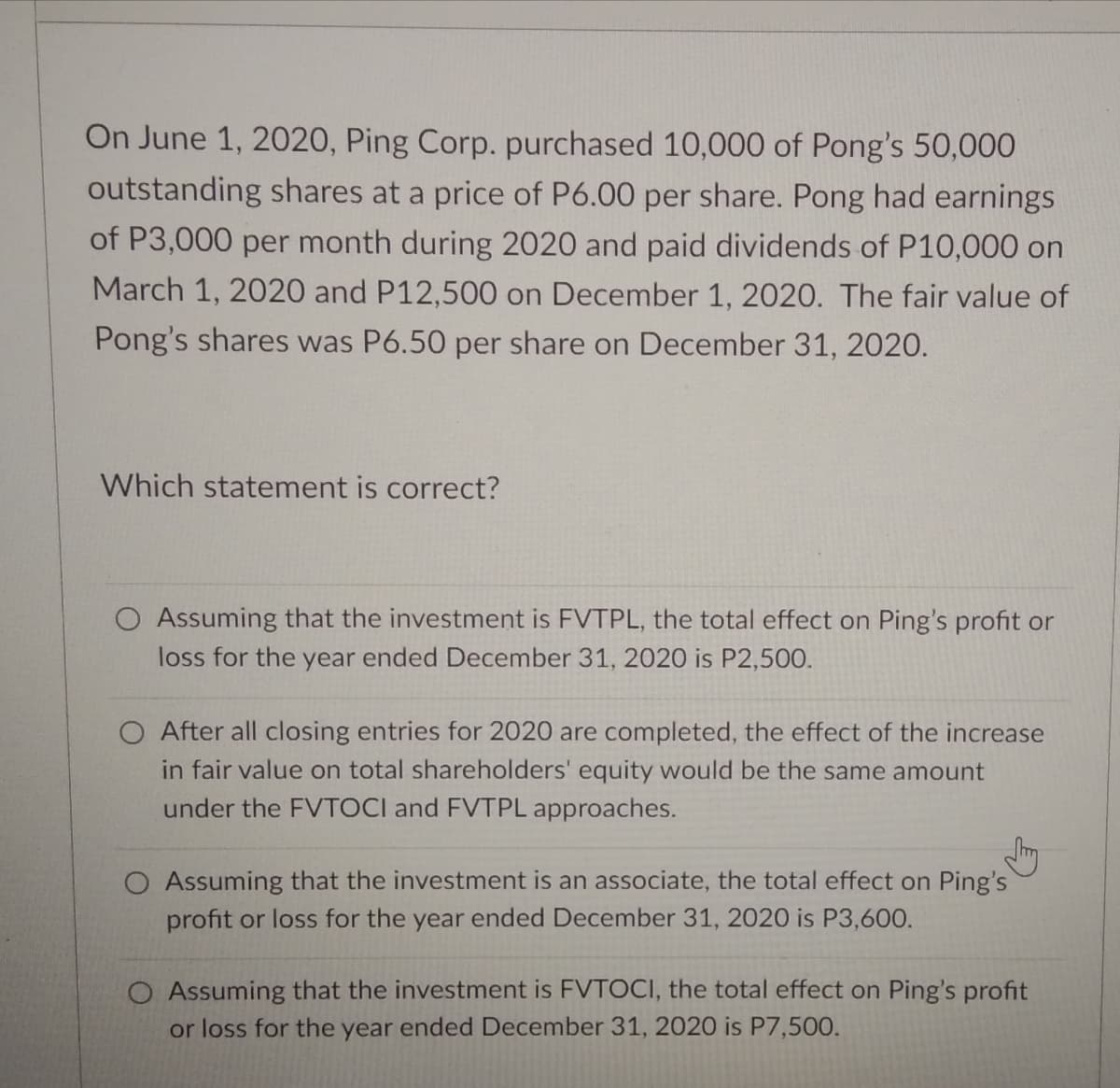 On June 1, 2020, Ping Corp. purchased 10,000 of Pong's 50,000
outstanding shares at a price of P6.00 per share. Pong had earnings
of P3,000 per month during 2020 and paid dividends of P10,000 on
March 1, 2020 and P12,500 on December 1, 2020. The fair value of
Pong's shares was P6.50 per share on December 31, 2020.
Which statement is correct?
O Assuming that the investment is FVTPL, the total effect on Ping's profit or
loss for the year ended December 31, 2020 is P2,500.
O After all closing entries for 2020 are completed, the effect of the increase
in fair value on total shareholders' equity would be the same amount
under the FVTOCI and FVTPL approaches.
O Assuming that the investment is an associate, the total effect on Ping's
profit or loss for the year ended December 31, 2020 is P3,600.
O Assuming that the investment is FVTOCI, the total effect on Ping's profit
or loss for the year ended December 31, 2020 is P7,500.
