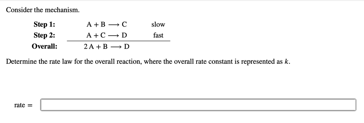 Consider the mechanism.
Step 1:
A + B
→ C
slow
Step 2:
A + C
D
fast
Overall:
2 A + B
D
Determine the rate law for the overall reaction, where the overall rate constant is represented as k.
rate =
