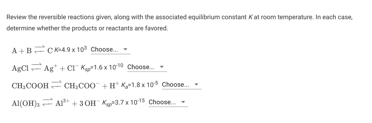 Review the reversible reactions given, along with the associated equilibrium constant Kat room temperature. In each case,
determine whether the products or reactants are favored.
A +B= CK=4.9 x 103 Choose...
AgCl F Ag+ + Cl¯ Ksp=1.6 x 10-10 Choose..
CH3COOH
CH3COO¯ +H* Ka=1.8 x 10-5 Choose...
Al(OH)3
A1³+
Al* + 3 OH Ksp=3.7 x 10-15 Choose...
