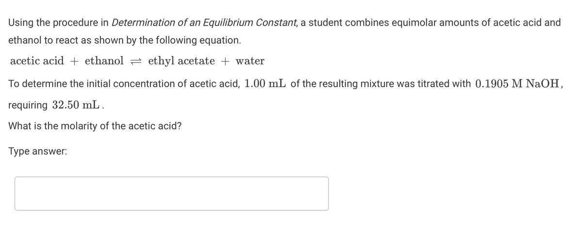 Using the procedure in Determination of an Equilibrium Constant, a student combines equimolar amounts of acetic acid and
ethanol to react as shown by the following equation.
acetic acid + ethanol = ethyl acetate + water
To determine the initial concentration of acetic acid, 1.00 mL of the resulting mixture was titrated with 0.1905 M NaOH,
requiring 32.50 mL .
What is the molarity of the acetic acid?
Type answer:
