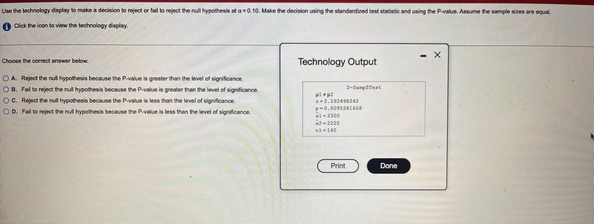 Use the technology display to make a decision to reject or fail to reject the null hypothesis at a = 0.10. Make the decision using the standardized test statistic and using the P-value. Assume the sample sizes are equal.
A Click the icon to view the technology display.
- X
Choose the correct answer below.
Technology Output
O A. Reject the null hypothesis because the P-value is greater than the level of significance.
O B. Fail to reject the null hypothesis because the P-value is greater than the level of significance.
2-Samp2Test
O C. Reject the null hypothesis because the P-value is less than the level of significance.
z-2.592498242
p-0.0095281668
x1 -2300
x2 - 2225
O D. Fail to reject the null hypothesis because the P-value is less than the level of significance.
nl -140
Print
Done
