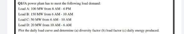 Q/A power plant has to meet the following load demand:
Load A: 100 MW from 8 AM - 6 PM
Load B: 150 MW from 6 AM - 10 AM
Load C: 50 MW from 6 AM - 10 AM
Load D: 20 MW from 10 AM - 6 AM
Plot the daily load curve and determine (a) diversity factor (b) load factor (e) daily energy procduced.
