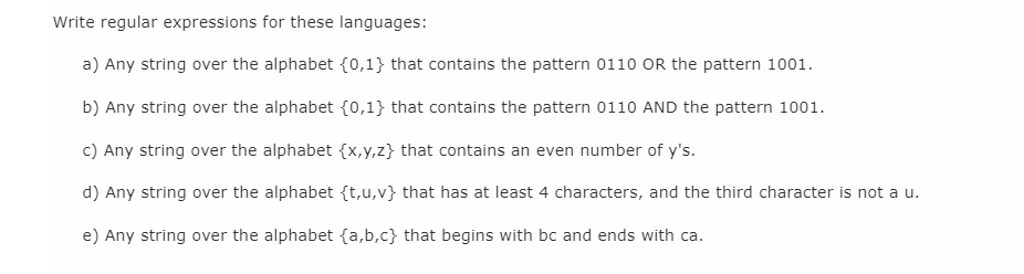 Write regular expressions for these languages:
a) Any string over the alphabet {0,1} that contains the pattern 0110 OR the pattern 1001.
b) Any string over the alphabet {0,1} that contains the pattern 0110 AND the pattern 1001.
c) Any string over the alphabet {x,y,z} that contains an even number of y's.
d) Any string over the alphabet {t,u,v} that has at least 4 characters, and the third character is not a u.
e) Any string over the alphabet {a,b,c} that begins with bc and ends with ca.
