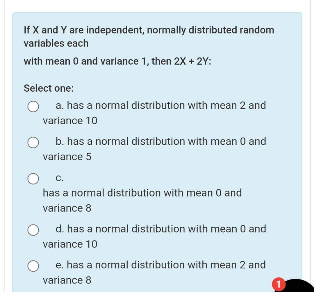 If X and Y are independent, normally distributed random
variables each
with mean 0 and variance 1, then 2X + 2Y:
Select one:
a. has a normal distribution with mean 2 and
variance 10
b. has a normal distribution with mean 0 and
variance 5
С.
has a normal distribution with mean 0 and
variance 8
d. has a normal distribution with mean 0 and
variance 10
e. has a normal distribution with mean 2 and
variance 8
1
