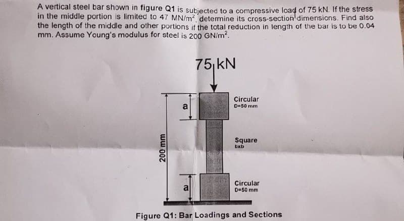 A vertical steel bar shown in figure Q1 is subjected to a compressive load of 75 kN. If the stress
in the middle portion is limited to 47 MN/m? determine its cross-section dimensions. Find also
the length of the middle and other portions if the total reduction in length of the bar is to be 0.04
mm. Assume Young's modulus for steel is 200 GN/m?.
75, kN
Circular
a
D=50 mm
Square
bxb
Circular
D=50 mm
a
Figure Q1: Bar Loadings and Sections
200 mm
