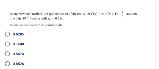 Using Newton's method, the approximation of the root x" of f(x) = x In(x + 1) – accurate
to within 10-2 starting with x, = 0.4 is :
Round your answers to 4 decimal digits.
0.8285
0.7408
0.5874
0.8526
