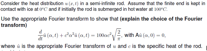 Consider the heat distribution u (x, t) in a semi-infinite rod. Assume that the finite end is kept in
contact with ice at 0°C and if initially the rod is submerged in hot water at 100°C.
Use the appropriate Fourier transform to show that (explain the choice of the Fourier
transform)
2
with Aû (a,0) = 0,
d
û (a, t) + c²a²û (a, t) = 100ac²,
dt
where û is the appropriate Fourier transform of u and c is the specific heat of the rod.
