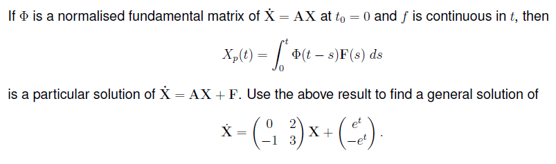 If o is a normalised fundamental matrix of X = AX at to = 0 and f is continuous in t, then
Xp(t) = | (t – s)F(8) ds
is a particular solution of X = AX +F. Use the above result to find a general solution of
2
X +
-1 3
