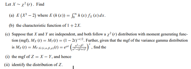 Let X - x² (r). Find
(a) E (X³ – 2) where E (h (x)) = 6° h (x) fx (x)dx.
(b) the characteristic function of 1 +2X.
(c) Suppose that X and Y are independent, and both follow a x? (r) distribution with moment generating func-
tion (mgf), Mx (1) = My(t) = (1 – 21)~r/2. Further, given that the mgf of the variance gamma distribution
is Mz (1) = My.G.4),a.ß.p)(1) = e#! |
", find the
(i) the mgf of Z = X – Y, and hence
(ii) identify the distribution of Z.
