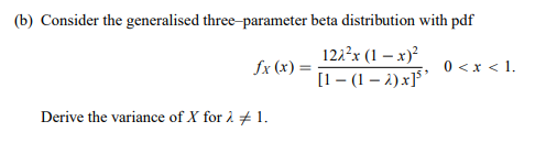 (b) Consider the generalised three-parameter beta distribution with pdf
121?x (1 – x)²
[1- (1 – 2) x]5*
fx (x) =
0 <x < 1.
Derive the variance of X for 2 # 1.
