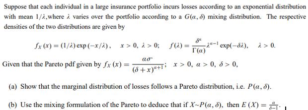 Suppose that each individual in a large insurance portfolio incurs losses according to an exponential distribution
with mean 1/2,where i varies over the portfolio according to a G(a, 3) mixing distribution. The respective
densities of the two distributions are given by
Sx (x) = (1/2) exp (-x/à), x > 0, 2 > 0; S(2) =-
T(a)
2-l exp(-8i), 2 > 0.
Given that the Pareto pdf given by fx (x) =
(5 +x)ª+1 * > 0, a > 0, 8> 0.
(a) Show that the marginal distribution of losses follows a Pareto distribution, i.e. P(a, 5).
(b) Use the mixing formulation of the Pareto to deduce that if X~P(a, 5), then E (X) = .
