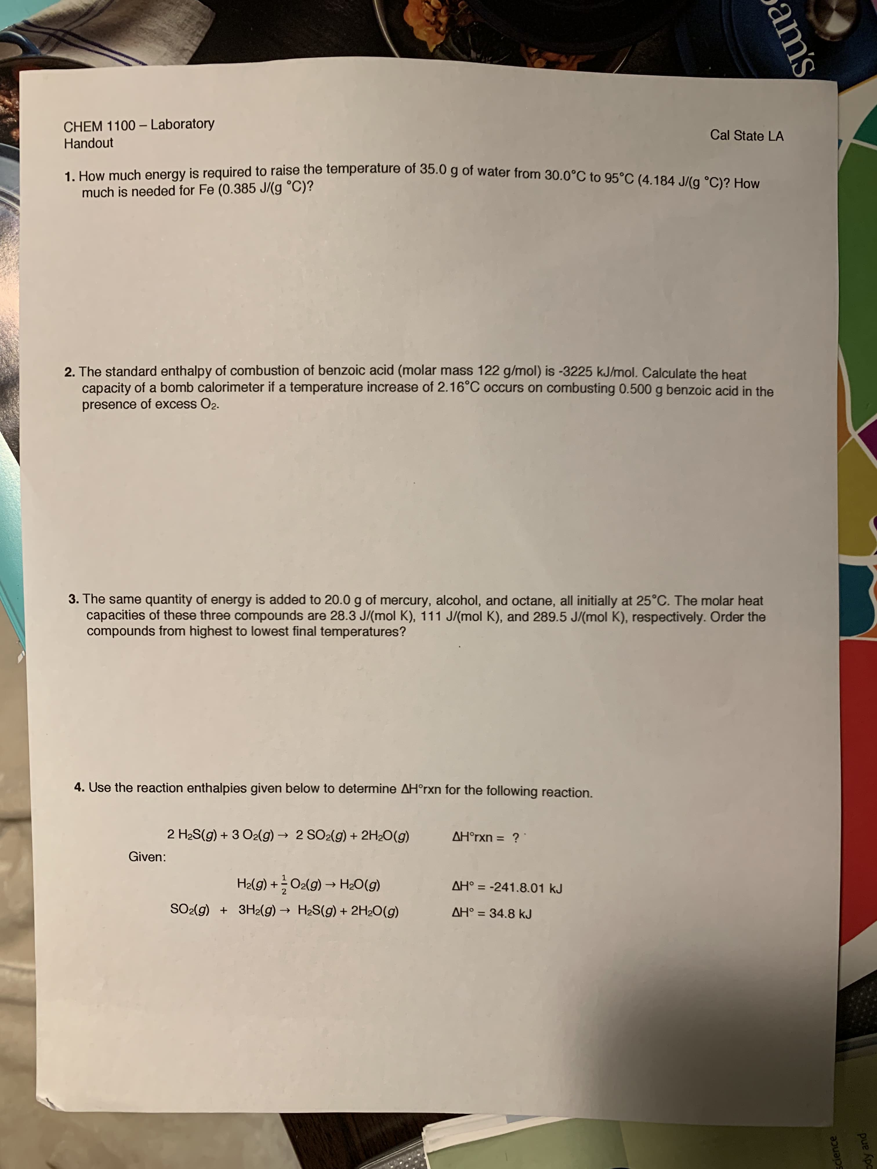 CHEM 1100-Laboratory
Cal State LA
Handout
1. How much energy is required to raise the temperature of 35.0 g of water from 30.0°C to 95°C (4.184 J/(g °C)? How
much is needed for Fe (0.385 J/(g °C)?
2. The standard enthalpy of combustion of benzoic acid (molar mass 122 g/mol) is -3225 kJ/mol. Calculate the heat
capacity of a bomb calorimeter if a temperature increase of 2.16°C occurs on combusting 0.500 g benzoic acid in the
presence of excess O2.
3. The same quantity of energy is added to 20.0g of mercury, alcohol, and octane, all initially at 25°C. The molar heat
capacities of these three compounds are 28.3 J/(mol K), 111 J/ (mol K), and 289.5 J/(mol K), respectively. Order the
compounds from highest to lowest final temperatures?
4. Use the reaction enthalpies given below to determine AH°rxn for the following reaction.
2 H2S(g)3 O2(g)2 SO2(g) + 2H2O(g)
AHorxn = ?
Given:
H2lg)+O2(g)H2O(g)
AH° -241.8.01 kJ
SO2(g) 3H2(g)H2S(g)2H20(g)
AH 34.8 kJ
1
Science
ody and
am's
