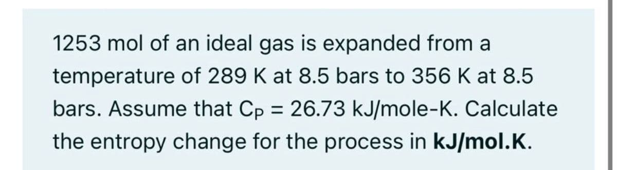 1253 mol of an ideal gas is expanded from a
temperature of 289 K at 8.5 bars to 356 K at 8.5
bars. Assume that Cp = 26.73 kJ/mole-K. Calculate
the entropy change for the process in kJ/mol.K.