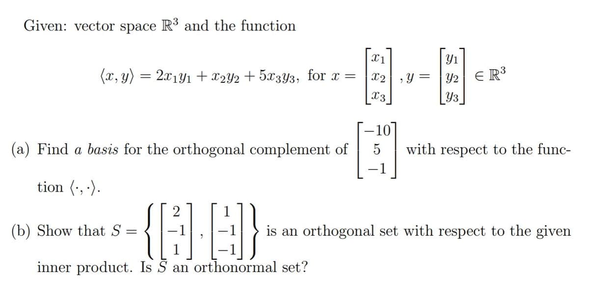 Given: vector space R3 and the function
| Y1
Y = |Y2 E R³
X1
(x, y) = 2x1Y1 + x2Y2 + 5x3Y3, for x =
X2
X3
Y3
–10]
with respect to the func-
(a) Find a basis for the orthogonal complement of
tion (-, ·).
2
(b) Show that S
is an orthogonal set with respect to the given
inner product. Is S an orthonormal set?
