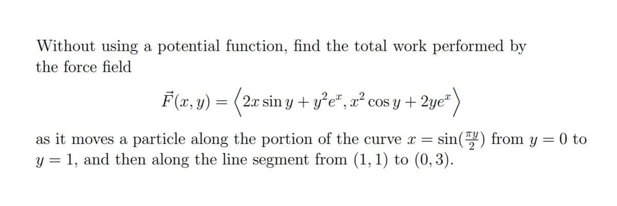 Without using a potential function, find the total work performed by
the force field
F(x, y) = (2x sin y + y°e*, x² cos y + 2ye"
sin() from y = 0 to
as it moves a particle along the portion of the curve x =
y = 1, and then along the line segment from (1, 1) to (0, 3).
