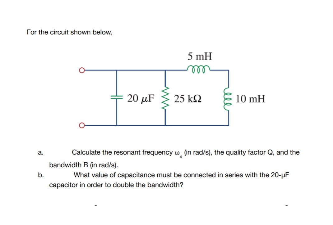 For the circuit shown below,
5 mH
ll
20 μF
25 k2
10 mH
Calculate the resonant frequency w (in rad/s), the quality factor Q, and the
а.
bandwidth B (in rad/s).
b.
What value of capacitance must be connected in series with the 20-uF
capacitor in order to double the bandwidth?
