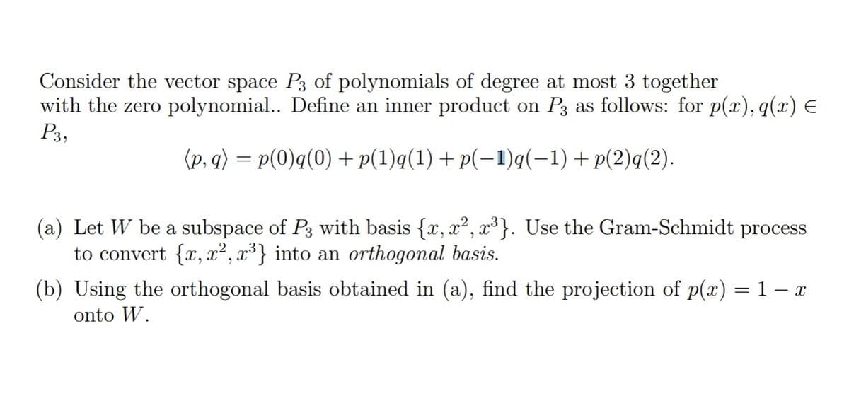 Consider the vector space P3 of polynomials of degree at most 3 together
with the zero polynomial.. Define an inner product on P3 as follows: for p(x), q(x) E
P3,
(p, q) = p(0)q(0) + p(1)q(1) + p(-1)q(-1)+p(2)q(2).
(a) Let W be a subspace of P3 with basis {x, x², x³}. Use the Gram-Schmidt process
to convert {x, x², x³} into an orthogonal basis.
(b) Using the orthogonal basis obtained in (a), find the projection of p(x) =1– x
onto W.
