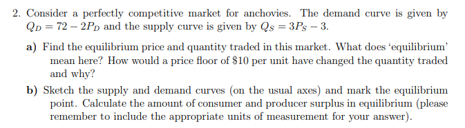 2. Consider a perfectly competitive market for anchovies. The demand curve is given by
QD = 72 – 2PD and the supply curve is given by Qs = 3Ps – 3.
a) Find the equilibrium price and quantity traded in this market. What does 'equilibrium'
mean here? How would a price floor of $10 per unit have changed the quantity traded
and why?
b) Sketch the supply and demand curves (on the usual axes) and mark the equilibrium
point. Calculate the amount of consumer and producer surplus in equilibrium (please
remember to include the appropriate units of measurement for your answer).
