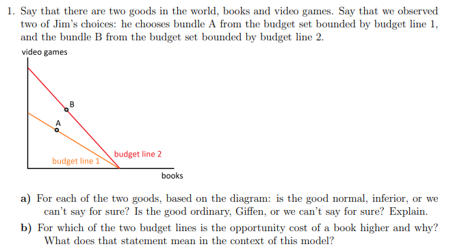 1. Say that there are two goods in the world, books and video games. Say that we observed
two of Jim's choices: he chooses bundle A from the budget set bounded by budget line 1,
and the bundle B from the budget set bounded by budget line 2.
video games
B
A
budget line 2
budget line 1
books
a) For each of the two goods, based on the diagram: is the good normal, inferior, or we
can't say for sure? Is the good ordinary, Giffen, or we can't say for sure? Explain.
b) For which of the two budget lines is the opportunity cost of a book higher and why?
What does that statement mean in the context of this model?
