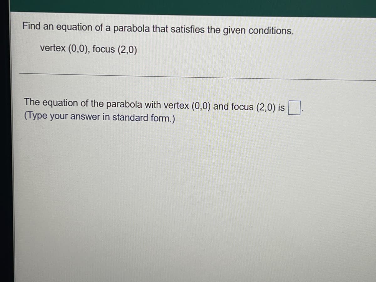 Find an equation of a parabola that satisfies the given conditions.
vertex (0,0), focus (2,0)
The equation of the parabola with vertex (0,0) and focus (2,0) is
(Type your answer in standard form.)