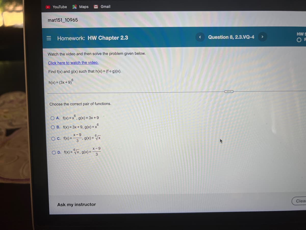 YouTube
A Maps
Gmail
mat151_10965
Homework: HW Chapter 2.3
Question 8, 2.3.VQ-4
HW S
OF
Watch the video and then solve the problem given below.
Click here to watch the video.
Find f(x) and g(x) such that h(x) = (f o g)(x).
h(x) = (3x + 9)°
Choose the correct pair of functions.
O A. f(x) =x°, g(x) = 3x+ 9
O B. f(x) = 3x +9, g(x) = x°
x-9
OC. f(x) =
3
g(x) = /x
x-9
O D. f(x) = /x, g(
3
, g(x) =
Ask my instructor
Clean
