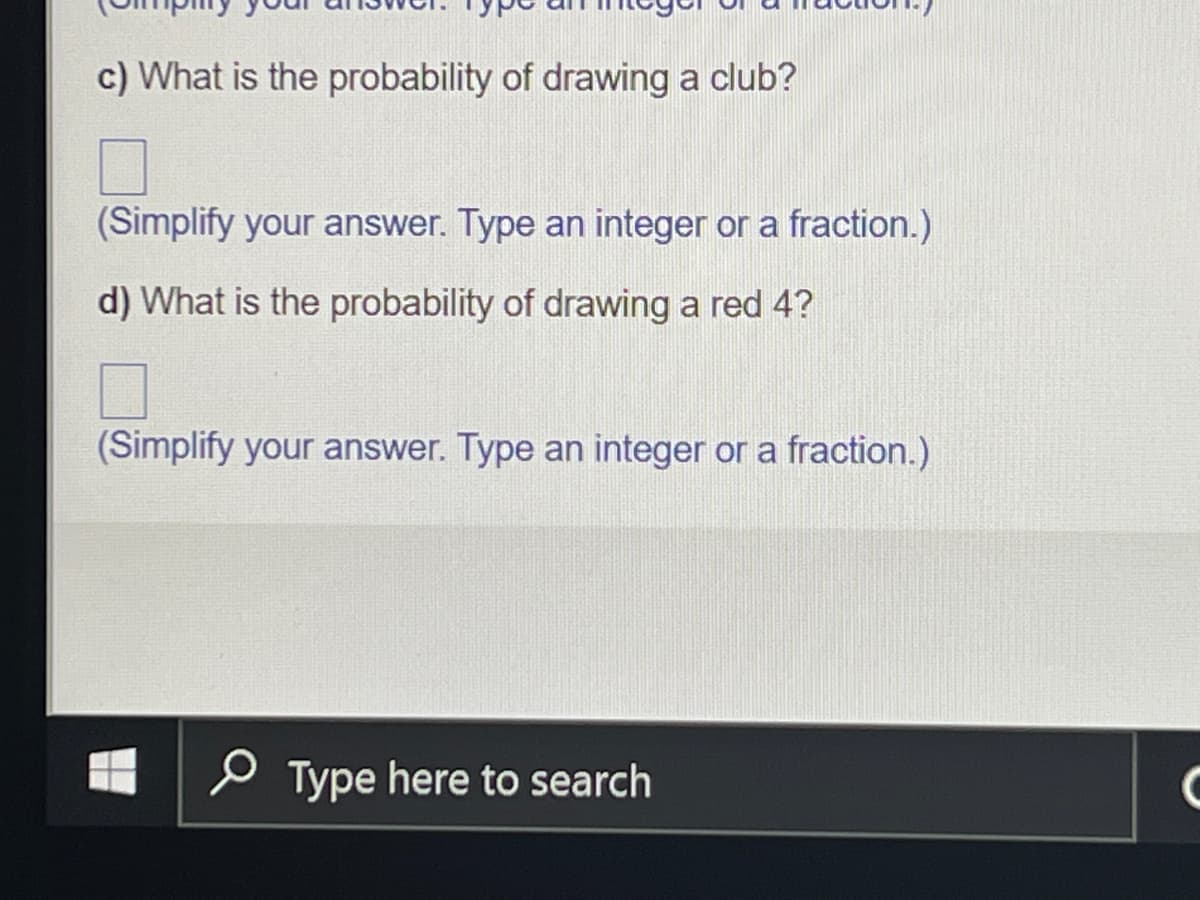 c) What is the probability of drawing a club?
(Simplify your answer. Type an integer or a fraction.)
d) What is the probability of drawing a red 4?
(Simplify your answer. Type an integer or a fraction.)
Type here to search