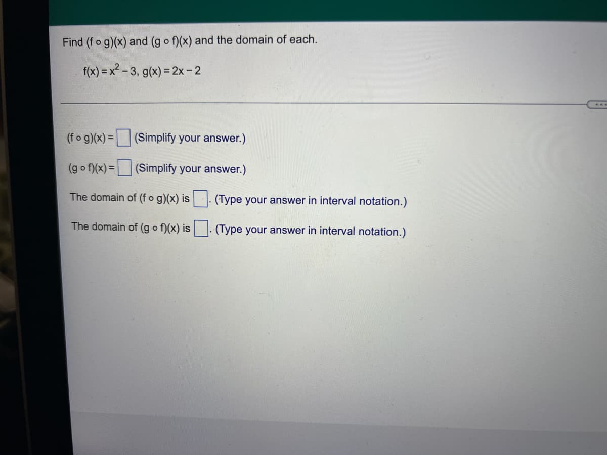 Find (f o g)(x) and (g o f)(x) and the domain of each.
f(x) = x? - 3, g(x) = 2x-2
(fo g)(x) = (Simplify your answer.)
(g o f)(x) = (Simplify your answer.)
The domain of (f o g)(x) is
(Type your answer in interval notation.)
The domain of (g o f)(x) is
(Type your answer in interval notation.)
