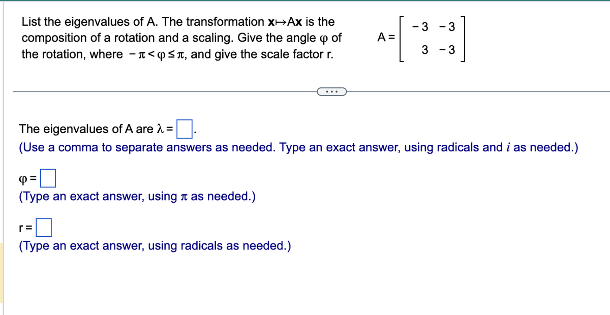 List the eigenvalues of A. The transformation x→Ax is the
composition of a rotation and a scaling. Give the angle of
9
the rotation, where -<≤, and give the scale factor r.
4 =
(Type an exact answer, using as needed.)
A =
r=
(Type an exact answer, using radicals as needed.)
- 3
3
- 3
The eigenvalues of A are λ =
(Use a comma to separate answers as needed. Type an exact answer, using radicals and i as needed.)
- 3