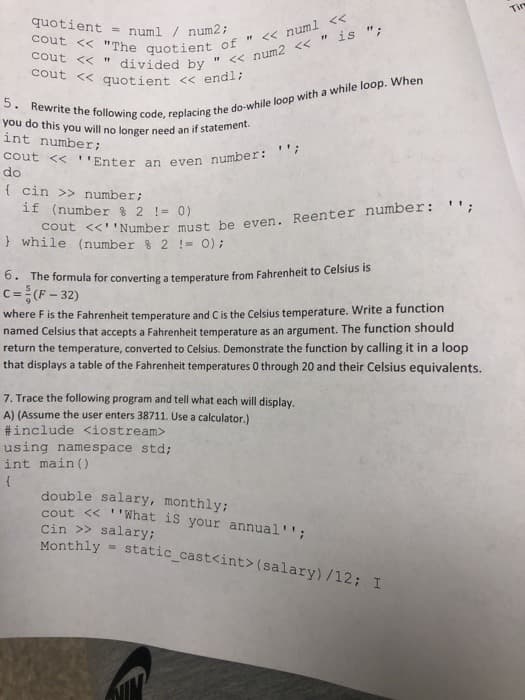 cout << ''Enter an even number: ";
you do this you will no longer need an if statement.
cout << quotient << endl;
quotient = numl / num2;
Tim
cout << "
int number;
do
{ cin >> number;
at <<'Number must be even. Reenter number: '":
} while (number % 2 != 0) ;
if (number % 2 != 0)
0. The formula for converting a temperature from Fahrenheit to Celsius is
c=(F- 32)
where F is the Fahrenheit temperature and Cis the Celsius temperature. Write a function
named Celsius that accepts a Fahrenheit temperature as an argument. The function should
return the temperature, converted to Celsius. Demonstrate the function by calling it in a loop
that displays a table of the Fahrenheit temperatures 0 through 20 and their Celsius equivalents.
7. Trace the following program and tell what each will display,
A) (Assume the user enters 38711. Use a calculator.)
#include <iostream>
using namespace std;
int main ()
double salary, monthly;
cout << ''What is your annual'';
Cin >> salary;
Monthly =
static cast<int>(salary)/12; I
