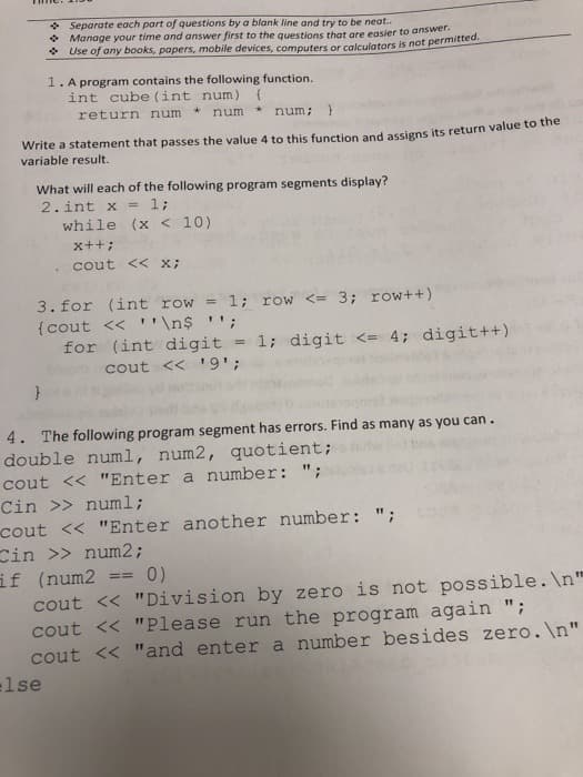 * Separate each part of questions by a blank line and try to be neat..
* Manage your time and answer first to the questions that are easier to answer.
* Use of any books, papers, mobile devices, computers or calculators is not permitted.
1. A program contains the following function.
int cube (int num)
return num
num
num; }
Write a statement that passes the value 4 to this function and assigns its return value to tihe
variable result.
What will each of the following program segments display?
2.int x
1;
while (x < 10)
x++;
cout << x;
1; row <= 3; row++)
3. for (int row =
{cout << ''\n$ '';
for (int digit = 1; digit <= 4; digit++)
cout << '9';
4. The following program segment has errors. Find as many as you can.
double numl, num2, quotient;
cout << "Enter a number: ";
Cin >> numl;
cout << "Enter another number: ";
Cin >> num2;
if (num2
cout << "Division by zero is not possible. \n"
cout << "Please run the program again ";
cout << "and enter a number besides zero. \n"
lse
