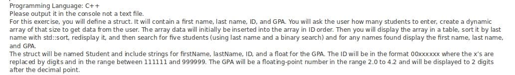 Programming Language: C++
Please output it in the console not a text file.
For this exerc ise, you will define a struct. It will contain a first name, last name, ID, and GPA. You will ask the user how many students to enter, create a dynamic
array of that size to get data from the user. The array data will initially be inserted into the array in ID order. Then you will display the array in a table, sort it by last
name with std::sort, redisplay it, and then search for five students (using last name and a binary search) and for any names found display the first name, last name,
and GPA,
The struct will be named Student and include strings for firstName, lastName, ID, and a float for the GPA. The ID will be in the format 00xxxxxx where the x's are
replaced by digits and in the range between 111111 and 999999. The GPA will be a floating-point number in the range 2.0 to 4.2 and will be displayed to 2 digits
after the decimal point.
