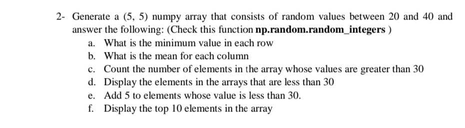2- Generate a (5, 5) numpy array that consists of random values between 20 and 40 and
answer the following: (Check this function np.random.random_integers )
a. What is the minimum value in each row
b. What is the mean for each column
Count the number of elements in the array whose values are greater than 30
d. Display the elements in the arrays that are less than 30
c.
e. Add 5 to elements whose value is less than 30.
f. Display the top 10 elements in the array
