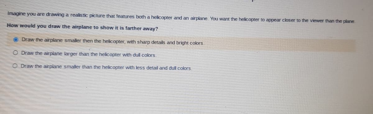 Imagine you are drawing a realistic picture that features both a helicopter and an airplane. You want the helicopter to appear closer to the viewer than the plane.
How would you draw the airplane to show it is farther away?
O Draw the airplane smaller then the helicopter, with sharp details and bright colors.
O Draw the airplane larger than the helicopter with dull colors.
O Draw the airplane smaller than the helicopter with less detail and dull colors.
